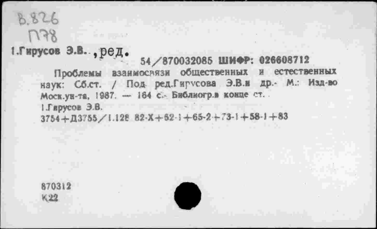 ﻿ьш
1 .Гярусов э.в. ,ред.
54/870032085 ШИФР: 028608712
Проблемы взаимосвязи общественных и естественных наук: Сб.ст. / Под ред.Гир\сова Э.В.и др.- М.: Изд-во Моск.ун-те, ! 987. — 164 с.- Библиогр.в койне ст.
ГГкрусо» 3.8.
3754+Д 3755/1.128 82-X+62J+65-2+73-1+5« 1+83
870312
К22